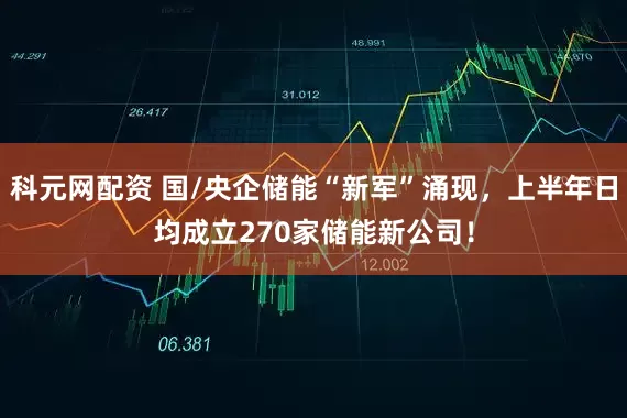 科元网配资 国/央企储能“新军”涌现，上半年日均成立270家储能新公司！