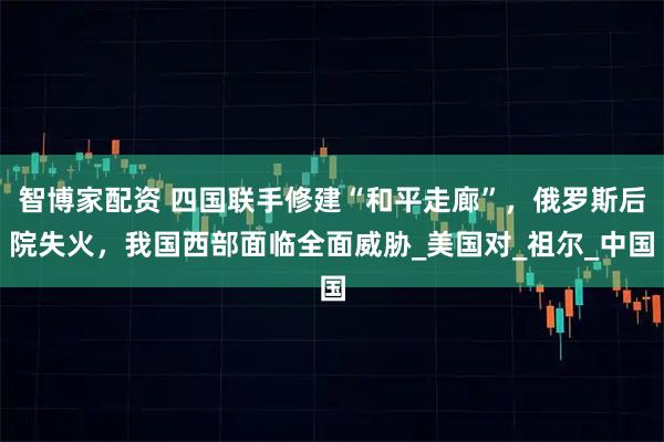 智博家配资 四国联手修建“和平走廊”，俄罗斯后院失火，我国西部面临全面威胁_美国对_祖尔_中国