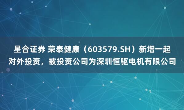 星合证券 荣泰健康（603579.SH）新增一起对外投资，被投资公司为深圳恒驱电机有限公司