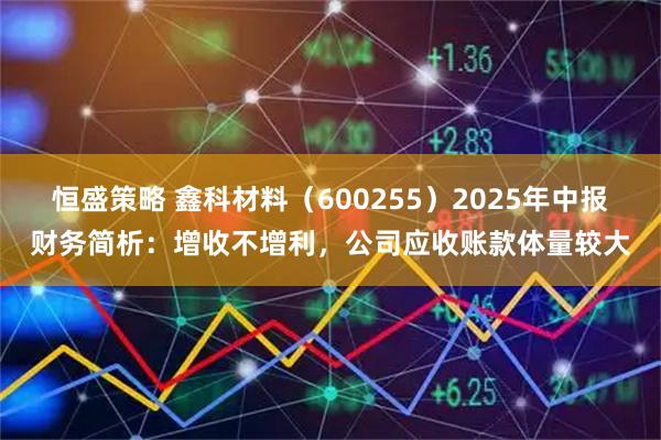 恒盛策略 鑫科材料（600255）2025年中报财务简析：增收不增利，公司应收账款体量较大
