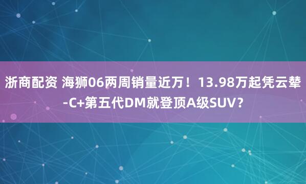 浙商配资 海狮06两周销量近万！13.98万起凭云辇-C+第五代DM就登顶A级SUV？