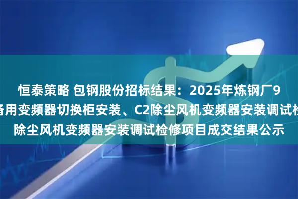 恒泰策略 包钢股份招标结果：2025年炼钢厂9#转炉炉役修C1高压备用变频器切换柜安装、C2除尘风机变频器安装调试检修项目成交结果公示