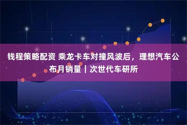 钱程策略配资 乘龙卡车对撞风波后，理想汽车公布月销量｜次世代车研所