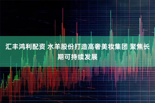 汇丰鸿利配资 水羊股份打造高奢美妆集团 聚焦长期可持续发展