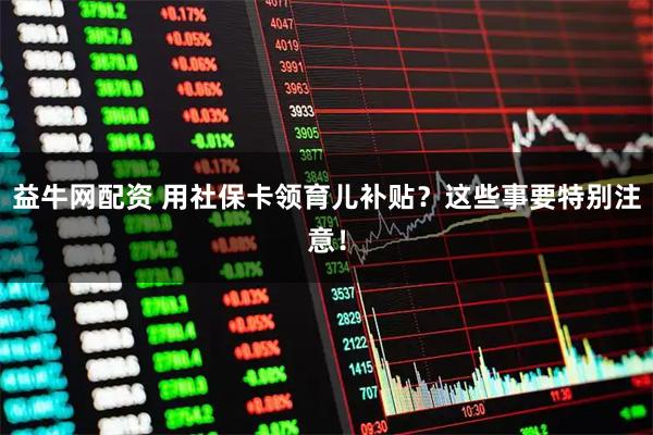 益牛网配资 用社保卡领育儿补贴？这些事要特别注意！