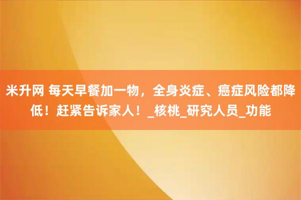 米升网 每天早餐加一物，全身炎症、癌症风险都降低！赶紧告诉家人！_核桃_研究人员_功能