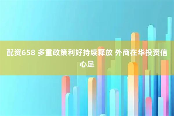 配资658 多重政策利好持续释放 外商在华投资信心足