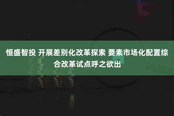恒盛智投 开展差别化改革探索 要素市场化配置综合改革试点呼之欲出