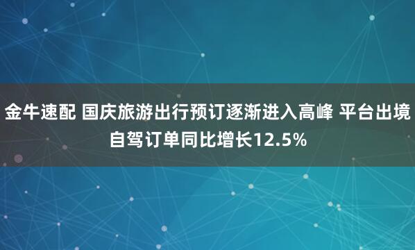 金牛速配 国庆旅游出行预订逐渐进入高峰 平台出境自驾订单同比增长12.5%